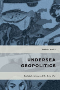 Undersea Geopolitics: Sealab, Science, And The Cold War (Geopolitical Bodies, Material Worlds)