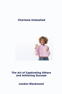 Charisma Unleashed: The Art Of Captivating Others And Achieving Success