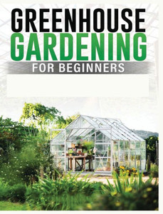 Greenhouse Gardening For Beginners: A Comprehensive Guide To Building And Maintaining Your Own Greenhouse Garden Greenhouse Gardening For Beginners: A Comprehensive Guide To Building And Maintaining Your Own Greenhouse Garden