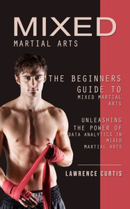 Mixed Martial Arts: The Beginners Guide To Mixed Martial Arts (Unleashing The Power Of Data Analytics In Mixed Martial Arts) Mixed Martial Arts: The Beginners Guide To Mixed Martial Arts (Unleashing The Power Of Data Analytics In Mixed Martial Arts)