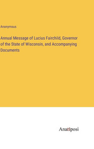 Annual Message Of Lucius Fairchild, Governor Of The State Of Wisconsin, And Accompanying Documents Annual Message Of Lucius Fairchild, Governor Of The State Of Wisconsin, And Accompanying Documents