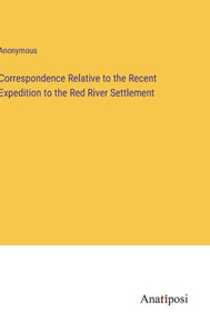Correspondence Relative To The Recent Expedition To The Red River Settlement Correspondence Relative To The Recent Expedition To The Red River Settlement