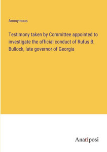 Testimony Taken By Committee Appointed To Investigate The Official Conduct Of Rufus B. Bullock, Late Governor Of Georgia Testimony Taken By Committee Appointed To Investigate The Official Conduct Of Rufus B. Bullock, Late Governor Of Georgia