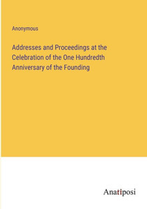 Addresses And Proceedings At The Celebration Of The One Hundredth Anniversary Of The Founding Addresses And Proceedings At The Celebration Of The One Hundredth Anniversary Of The Founding