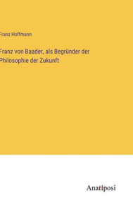 Franz Von Baader, Als Begründer Der Philosophie Der Zukunft (German Edition) Franz Von Baader, Als Begründer Der Philosophie Der Zukunft (German Edition)