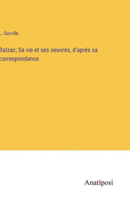 Balzac; Sa Vie Et Ses Oeuvres, D'Après Sa Correspondance (French Edition) Balzac; Sa Vie Et Ses Oeuvres, D'Après Sa Correspondance (French Edition)