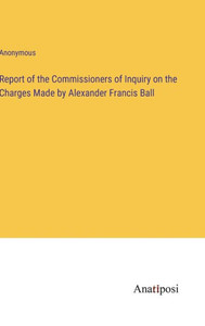 Report Of The Commissioners Of Inquiry On The Charges Made By Alexander Francis Ball Report Of The Commissioners Of Inquiry On The Charges Made By Alexander Francis Ball