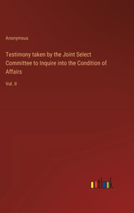 Testimony Taken By The Joint Select Committee To Inquire Into The Condition Of Affairs: Vol. Ii