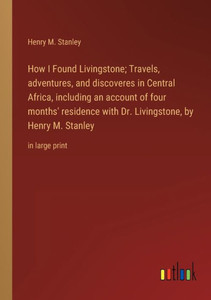 How I Found Livingstone; Travels, Adventures, And Discoveres In Central Africa, Including An Account Of Four Months' Residence With Dr. Livingstone, By Henry M. Stanley: In Large Print
