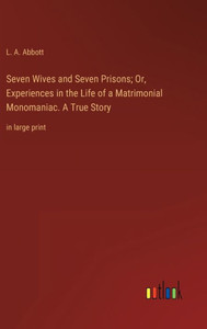 Seven Wives And Seven Prisons; Or, Experiences In The Life Of A Matrimonial Monomaniac. A True Story: In Large Print Seven Wives And Seven Prisons; Or, Experiences In The Life Of A Matrimonial Monomaniac. A True Story: In Large Print