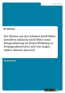 Der Mythos Um Den Soldaten Adolf Hitler. Inwiefern Stilisierte Adolf Hitler Seine Kriegserfahrung Im Ersten Weltkrieg Zu Propagandazwecken Und Was Trugen Andere Akteure Dazu Bei? (German Edition)