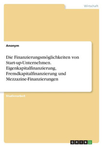 Die Finanzierungsmöglichkeiten Von Start-Up-Unternehmen. Eigenkapitalfinanzierung, Fremdkapitalfinanzierung Und Mezzazine-Finanzierungen (German Edition)