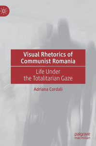 Visual Rhetorics Of Communist Romania: Life Under The Totalitarian Gaze Visual Rhetorics Of Communist Romania: Life Under The Totalitarian Gaze