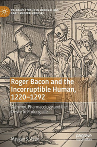 Roger Bacon And The Incorruptible Human, 1220-1292: Alchemy, Pharmacology And The Desire To Prolong Life (Palgrave Studies In Medieval And Early Modern Medicine)