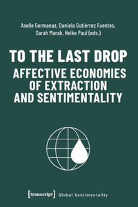 To The Last Drop - Affective Economies Of Extraction And Sentimentality: Affective Economies Of Extraction And Sentimentality (Global Sentimentality) To The Last Drop - Affective Economies Of Extraction And Sentimentality: Affective Economies Of Extraction And Sentimentality (Global Sentimentality)