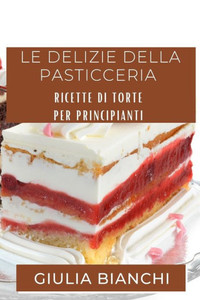 Le Delizie Della Pasticceria: Ricette Di Torte Per Principianti (Italian Edition)