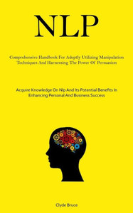 Nlp: Comprehensive Handbook For Adeptly Utilizing Manipulation Techniques And Harnessing The Power Of Persuasion (Acquire Knowledge On Nlp And Its ... In Enhancing Personal And Business Success)