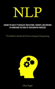 Nlp: Acquire The Ability To Regulate Your Actions, Thoughts, And Emotions By Harnessing The Force Of Your Cognitive Processes ("The Definitive Handbook On Neuro-Linguistic Programming)