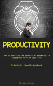 Productivity: How To Leverage The Science Of Breathing To Accomplish More In Less Time (The Productivity Manual For Lazy People) Productivity: How To Leverage The Science Of Breathing To Accomplish More In Less Time (The Productivity Manual For Lazy People)