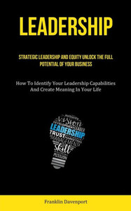 Leadership: Strategic Leadership And Equity Unlock The Full Potential Of Your Business (How To Identify Your Leadership Capabilities And Create Meaning In Your Life) Leadership: Strategic Leadership And Equity Unlock The Full Potential Of Your Business (How To Identify Your Leadership Capabilities And Create Meaning In Your Life)