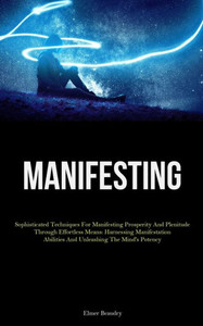 Manifesting: Sophisticated Techniques For Manifesting Prosperity And Plenitude Through Effortless Means: Harnessing Manifestation Abilities And Unleashing The Mind's Potency Manifesting: Sophisticated Techniques For Manifesting Prosperity And Plenitude Through Effortless Means: Harnessing Manifestation Abilities And Unleashing The Mind's Potency