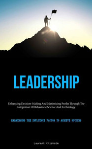 Leadership: Enhancing Decision-Making And Maximizing Profits Through The Integration Of Behavioral Science And Technology (Harnessing The Influence Factor To Achieve Success) Leadership: Enhancing Decision-Making And Maximizing Profits Through The Integration Of Behavioral Science And Technology (Harnessing The Influence Factor To Achieve Success)