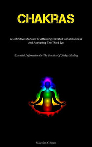 Chakras: A Definitive Manual For Attaining Elevated Consciousness And Activating The Third Eye (Essential Information On The Practice Of Chakra Healing)