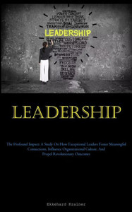 Leadership: The Profound Impact: A Study On How Exceptional Leaders Foster Meaningful Connections, Influence Organizational Culture, And Propel Revolutionary Outcomes Leadership: The Profound Impact: A Study On How Exceptional Leaders Foster Meaningful Connections, Influence Organizational Culture, And Propel Revolutionary Outcomes