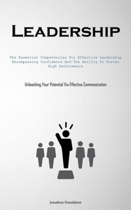 Leadership: The Essential Competencies For Effective Leadership, Encompassing Confidence And The Ability To Foster High Performance (Unleashing Your Potential Via Effective Communication) Leadership: The Essential Competencies For Effective Leadership, Encompassing Confidence And The Ability To Foster High Performance (Unleashing Your Potential Via Effective Communication)