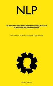 Nlp: The Application Of Neuro-Linguistic Programming Techniques And The Value Of Incorporating Them Into One's Daily Routine (Introduction To Neuro-Linguistic Programming) Nlp: The Application Of Neuro-Linguistic Programming Techniques And The Value Of Incorporating Them Into One's Daily Routine (Introduction To Neuro-Linguistic Programming)