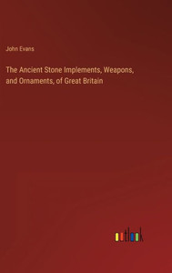 The Ancient Stone Implements, Weapons, And Ornaments, Of Great Britain The Ancient Stone Implements, Weapons, And Ornaments, Of Great Britain