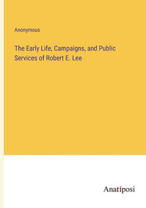 The Early Life, Campaigns, And Public Services Of Robert E. Lee The Early Life, Campaigns, And Public Services Of Robert E. Lee