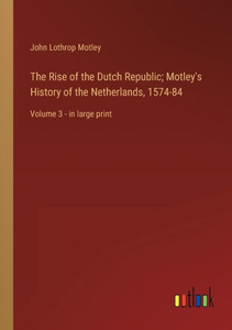 The Rise Of The Dutch Republic; Motley's History Of The Netherlands, 1574-84: Volume 3 - In Large Print The Rise Of The Dutch Republic; Motley's History Of The Netherlands, 1574-84: Volume 3 - In Large Print
