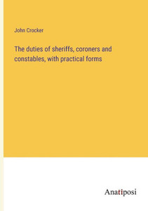 The Duties Of Sheriffs, Coroners And Constables, With Practical Forms The Duties Of Sheriffs, Coroners And Constables, With Practical Forms