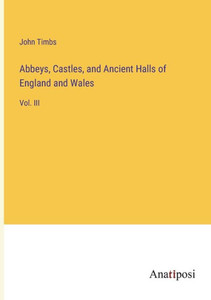 Abbeys, Castles, And Ancient Halls Of England And Wales: Vol. Iii Abbeys, Castles, And Ancient Halls Of England And Wales: Vol. Iii