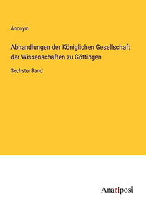 Abhandlungen Der Königlichen Gesellschaft Der Wissenschaften Zu Göttingen: Sechster Band (German Edition) Abhandlungen Der Königlichen Gesellschaft Der Wissenschaften Zu Göttingen: Sechster Band (German Edition)