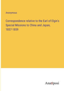 Correspondence Relative To The Earl Of Elgin's Special Missions To China And Japan, 1857-1859 Correspondence Relative To The Earl Of Elgin's Special Missions To China And Japan, 1857-1859