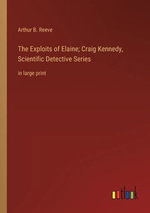The Exploits Of Elaine; Craig Kennedy, Scientific Detective Series: In Large Print The Exploits Of Elaine; Craig Kennedy, Scientific Detective Series: In Large Print
