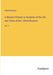 A Western Pioneer Or Incidents Of The Life And Times Of Rev. Alfred Brunson: Vol. 1 A Western Pioneer Or Incidents Of The Life And Times Of Rev. Alfred Brunson: Vol. 1