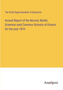 Annual Report Of The Normal, Model, Grammar Amd Common Schools Of Ontario For The Year 1870 Annual Report Of The Normal, Model, Grammar Amd Common Schools Of Ontario For The Year 1870