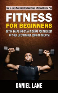 Fitness For Beginners: How To Assess Your Fitness Level And Create A Personal Exercise Plan (Get In Shape And Stay In Shape For The Rest Of Your Life Without Going To The Gym)