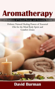 Aromatherapy: A Symphony Of Colored Energy And Aromatic Scents (Holistic Natural Healing Powers Of Essential Oils For The Mind Body Spirit And Comfort Zones)