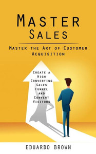 Master Sales: Master The Art Of Customer Acquisition (Create A High Converting Sales Funnel And Convert Visitors)