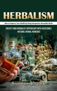 Herbalism: How To Improve Your Health By Using Inexpensive Accessible Herbs (Create Your Herbalist Apothecary With Accessible Natural Herbal Remedies)