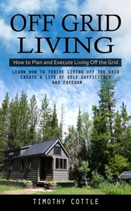 Off Grid Living: How To Plan And Execute Living Off The Grid (Learn How To Thrive Living Off The Grid Create A Life Of Self Sufficiency And Freedom)