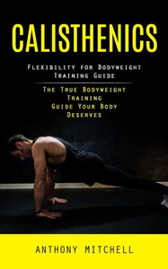 Calisthenics: Flexibility For Bodyweight Training Guide (The True Bodyweight Training Guide Your Body Deserves)