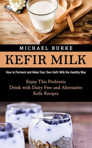 Kefir Milk: How To Ferment And Make Your Own Kefir Milk The Healthy Way (Enjoy This Probiotic Drink With Dairy Free And Alternative Kefir Recipes)