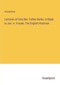 Lectures Of Very Rev. Father Burke, In Reply To Jas. A. Froude, The English Historian Lectures Of Very Rev. Father Burke, In Reply To Jas. A. Froude, The English Historian