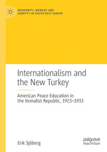 Internationalism And The New Turkey: American Peace Education In The Kemalist Republic, 1923-1933 (Modernity, Memory And Identity In South-East Europe)