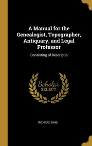 A Manual for the Genealogist, Topographer, Antiquary, and Legal Professor: Consisting of Descriptio A Manual for the Genealogist, Topographer, Antiquary, and Legal Professor: Consisting of Descriptio